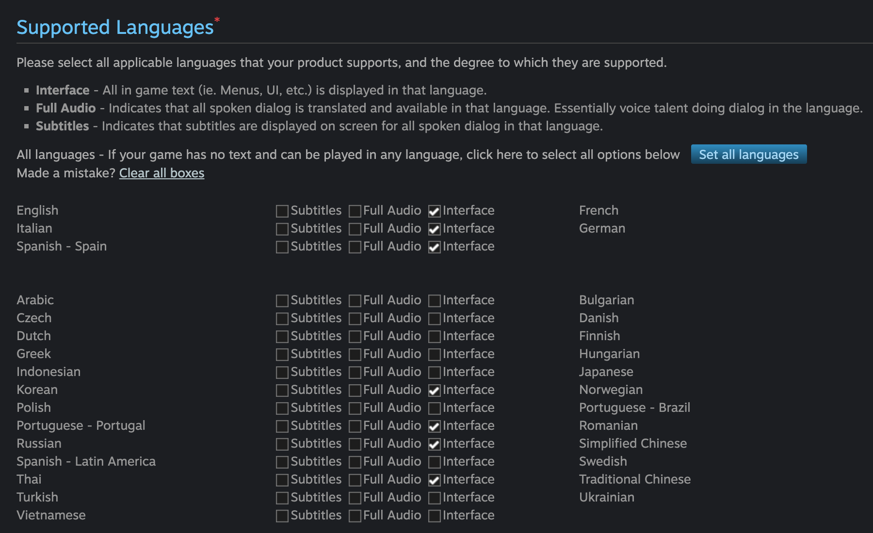 Supported Languages* Please select all applicable languages that your product supports, and the degree to which they are supported. • Interface - All in game text (ie. Menus, Ul, etc.) is displayed in that language. • Full Audio - Indicates that all spoken dialog is translated and available in that language. Essentially voice talent doing dialog in the language. • Subtitles - Indicates that subtitles are displayed on screen for all spoken dialog in that language. All languages - If your game has no text and can be played in any language, click here to select all options below Made a mistake? Clear all boxes Set all languages English Italian Spanish - Spain Subtitles Subtitles Subtitles | Full Audio ~ Interface Full Audio • Interface Full Audio Interface French German Arabic  Czech  Dutch  Greek  Indonesian  Korean  Polish  Portuguese - Portugal  Russian  Spanish - Latin America  Thai  Turkish  Vietnamese   •]Subtitles ]Full Audio _]Interface Bulgarian  • Subtitles 1 Full Audio Interface Danish  • Subtitles Full Audio Interface Finnish      • Subtitles Full Audio Interface Hungarian  • Subtitles 1 Full Audio Interface Japanese  ISubtitles • Full Audio NInterface Norwegian  ] Subtitles Full Audio Interface Portuguese - Brazil  • Subtitles | Full Audio • Interface Romanian   •Subtitles Full Audio Interface Simplified Chinese  • Subtitles 1 Full Audio Interface Swedish  ] Subtitles Full Audio Interface Traditional Chinese  • Subtitles Full Audio Interface Ukrainian  • Subtitles Full Audio Interface